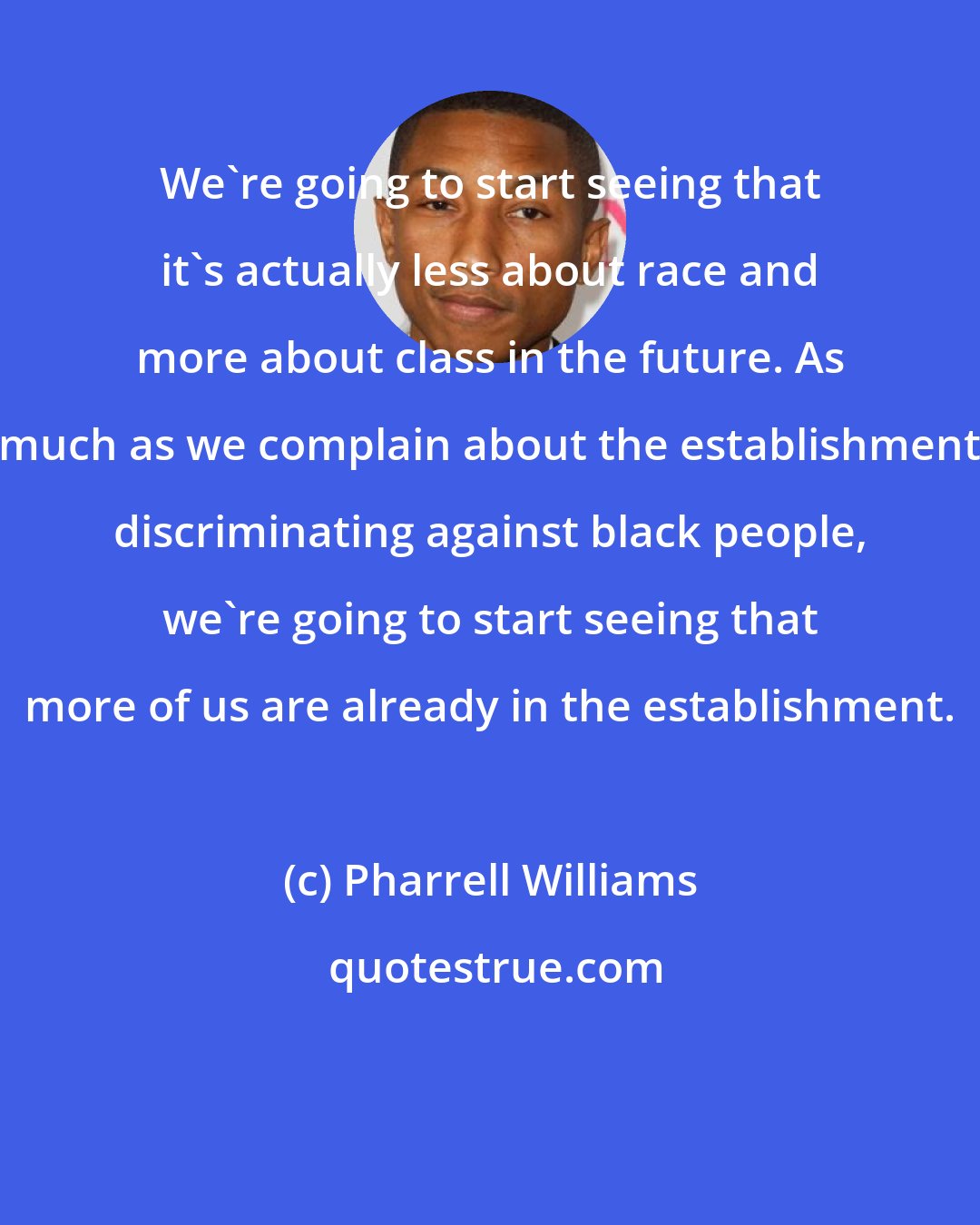 Pharrell Williams: We're going to start seeing that it's actually less about race and more about class in the future. As much as we complain about the establishment discriminating against black people, we're going to start seeing that more of us are already in the establishment.