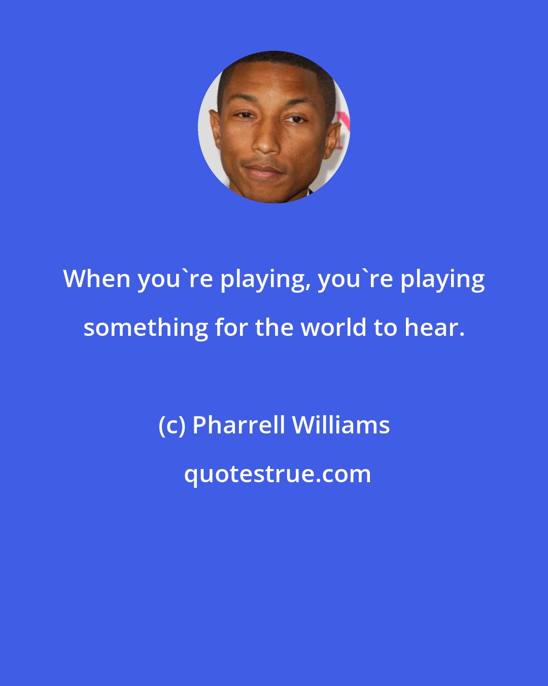 Pharrell Williams: When you're playing, you're playing something for the world to hear.