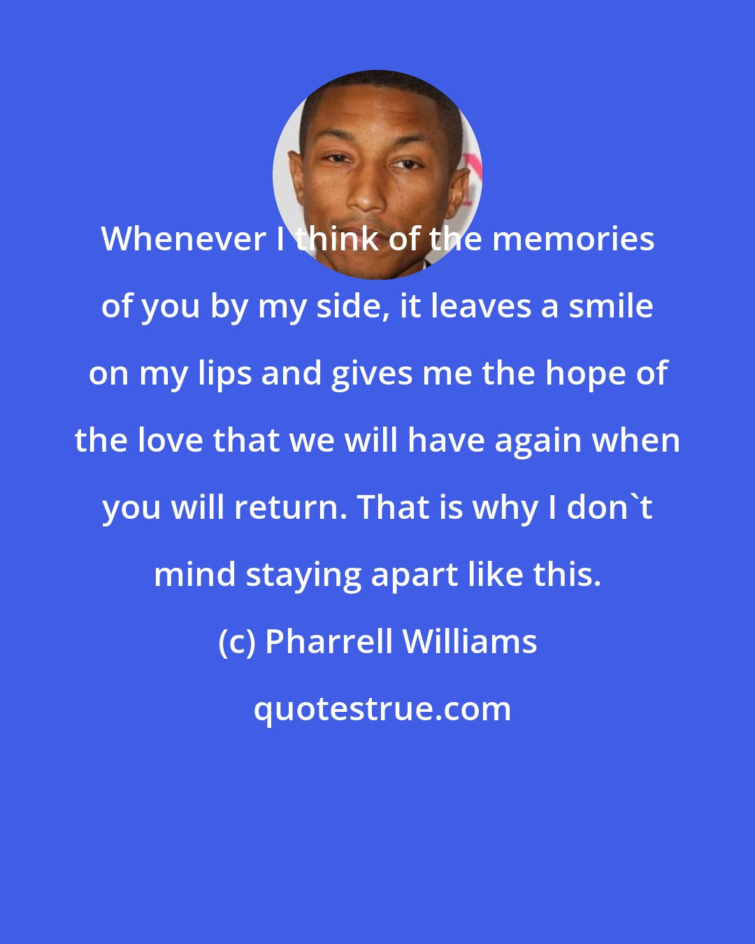 Pharrell Williams: Whenever I think of the memories of you by my side, it leaves a smile on my lips and gives me the hope of the love that we will have again when you will return. That is why I don't mind staying apart like this.