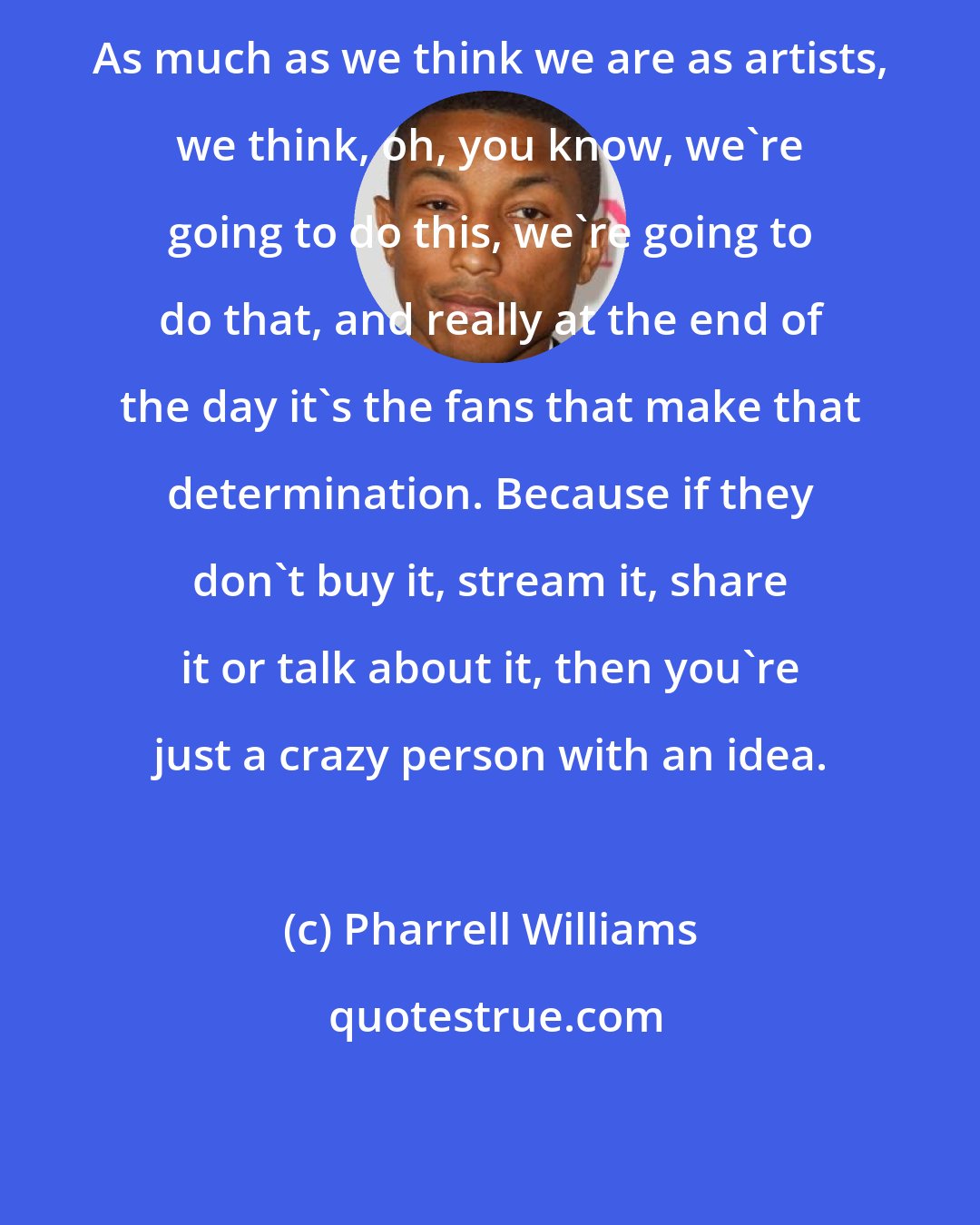 Pharrell Williams: As much as we think we are as artists, we think, oh, you know, we're going to do this, we're going to do that, and really at the end of the day it's the fans that make that determination. Because if they don't buy it, stream it, share it or talk about it, then you're just a crazy person with an idea.