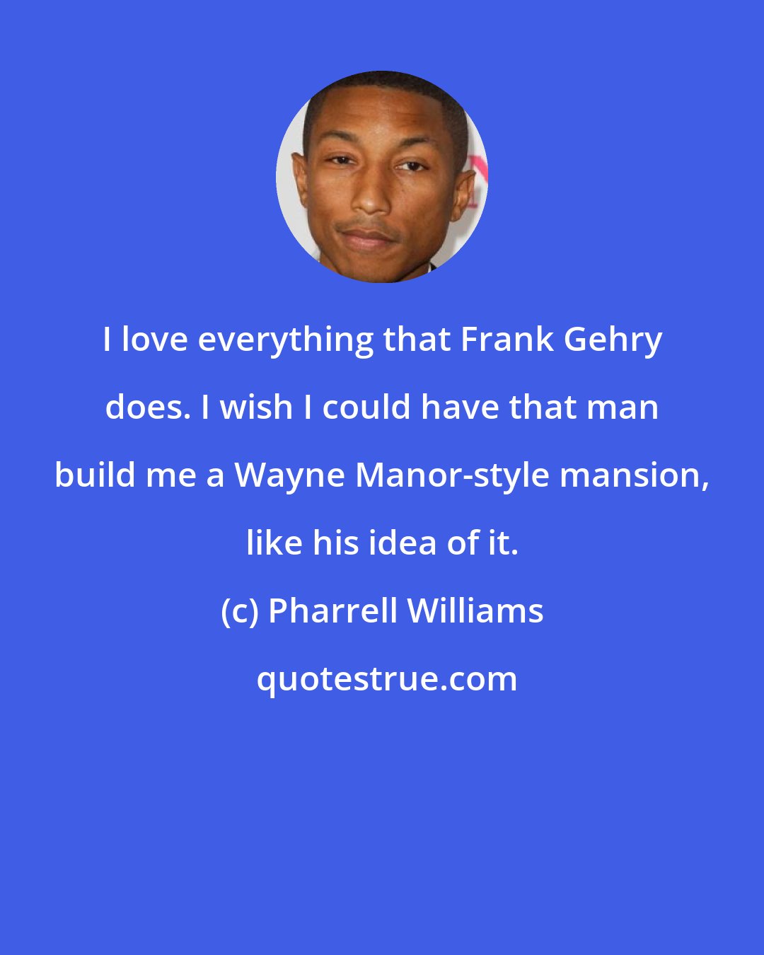 Pharrell Williams: I love everything that Frank Gehry does. I wish I could have that man build me a Wayne Manor-style mansion, like his idea of it.
