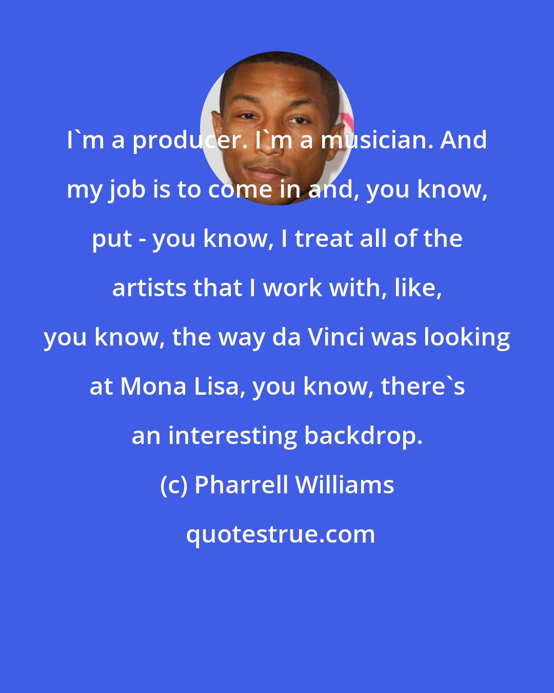 Pharrell Williams: I'm a producer. I'm a musician. And my job is to come in and, you know, put - you know, I treat all of the artists that I work with, like, you know, the way da Vinci was looking at Mona Lisa, you know, there's an interesting backdrop.