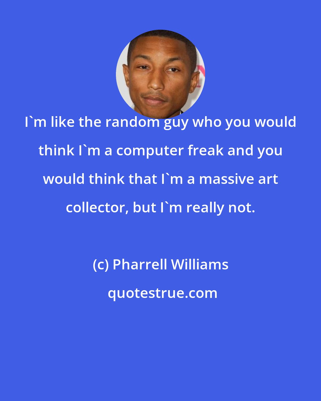 Pharrell Williams: I'm like the random guy who you would think I'm a computer freak and you would think that I'm a massive art collector, but I'm really not.