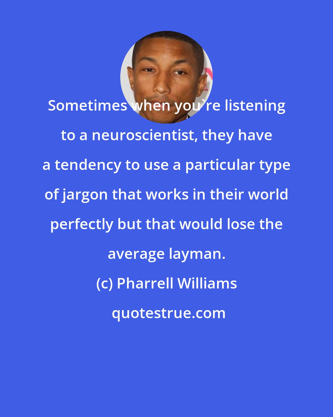 Pharrell Williams: Sometimes when you're listening to a neuroscientist, they have a tendency to use a particular type of jargon that works in their world perfectly but that would lose the average layman.