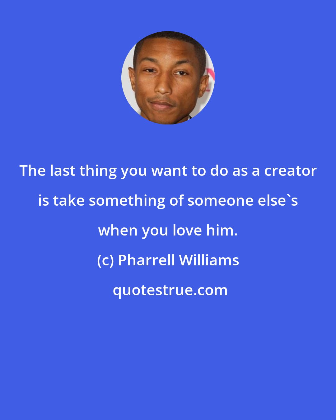 Pharrell Williams: The last thing you want to do as a creator is take something of someone else's when you love him.