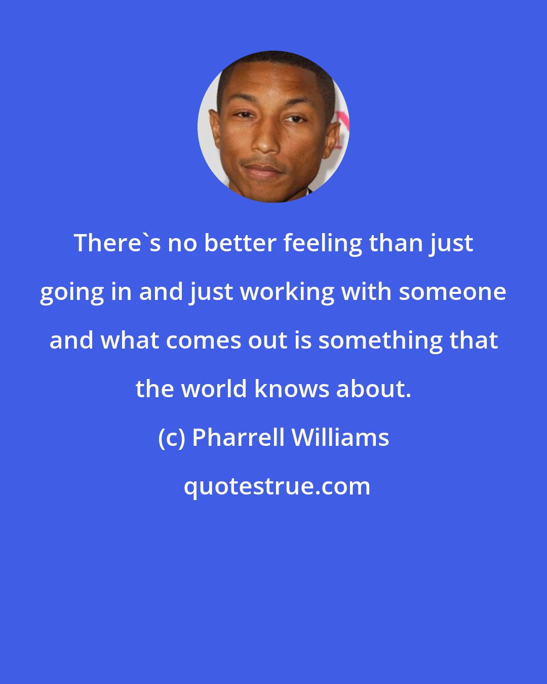 Pharrell Williams: There's no better feeling than just going in and just working with someone and what comes out is something that the world knows about.