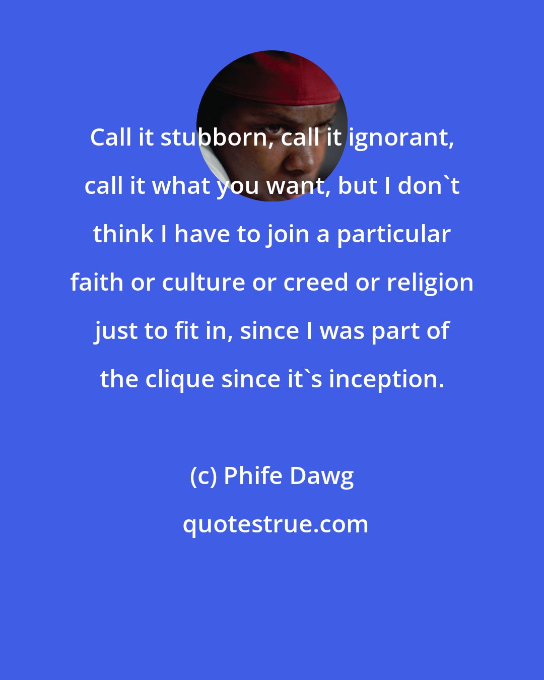 Phife Dawg: Call it stubborn, call it ignorant, call it what you want, but I don't think I have to join a particular faith or culture or creed or religion just to fit in, since I was part of the clique since it's inception.