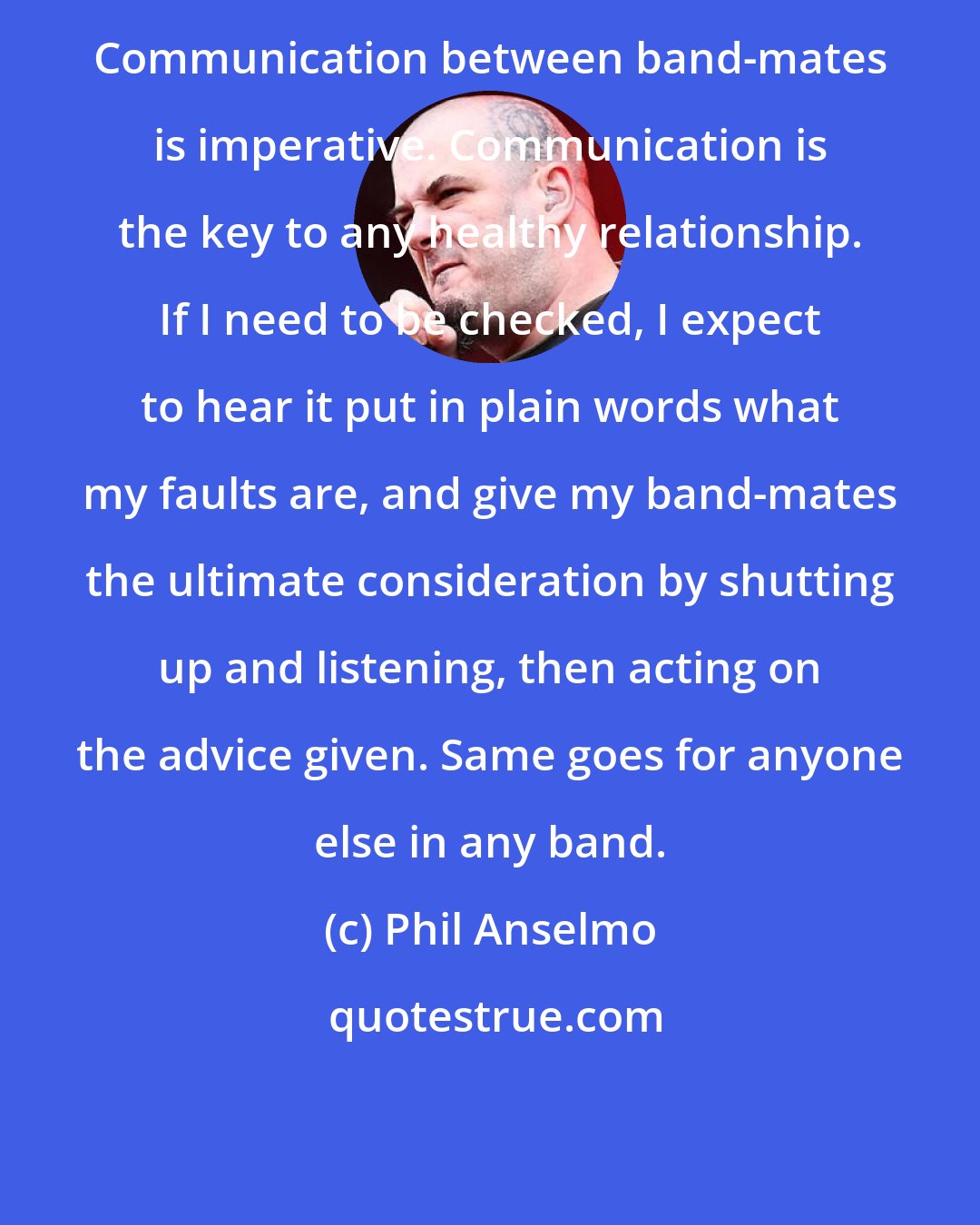 Phil Anselmo: Communication between band-mates is imperative. Communication is the key to any healthy relationship. If I need to be checked, I expect to hear it put in plain words what my faults are, and give my band-mates the ultimate consideration by shutting up and listening, then acting on the advice given. Same goes for anyone else in any band.