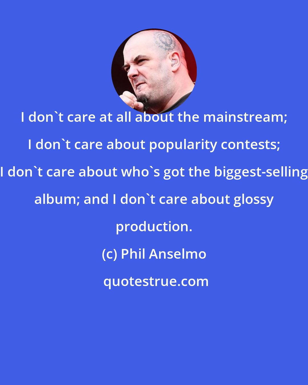 Phil Anselmo: I don't care at all about the mainstream; I don't care about popularity contests; I don't care about who's got the biggest-selling album; and I don't care about glossy production.