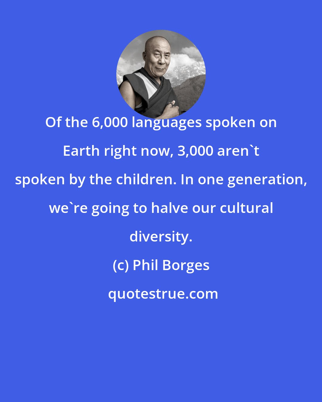 Phil Borges: Of the 6,000 languages spoken on Earth right now, 3,000 aren't spoken by the children. In one generation, we're going to halve our cultural diversity.