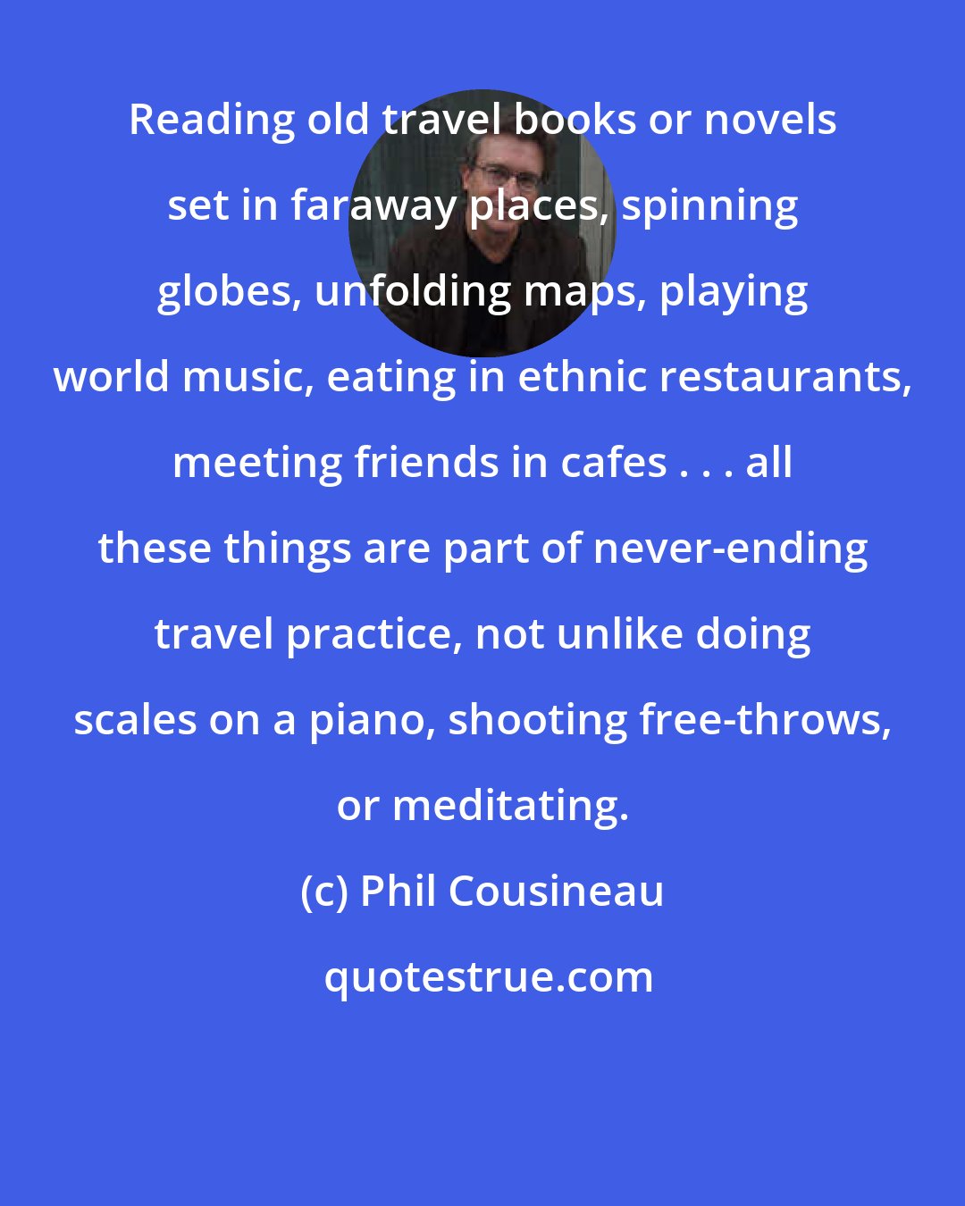 Phil Cousineau: Reading old travel books or novels set in faraway places, spinning globes, unfolding maps, playing world music, eating in ethnic restaurants, meeting friends in cafes . . . all these things are part of never-ending travel practice, not unlike doing scales on a piano, shooting free-throws, or meditating.