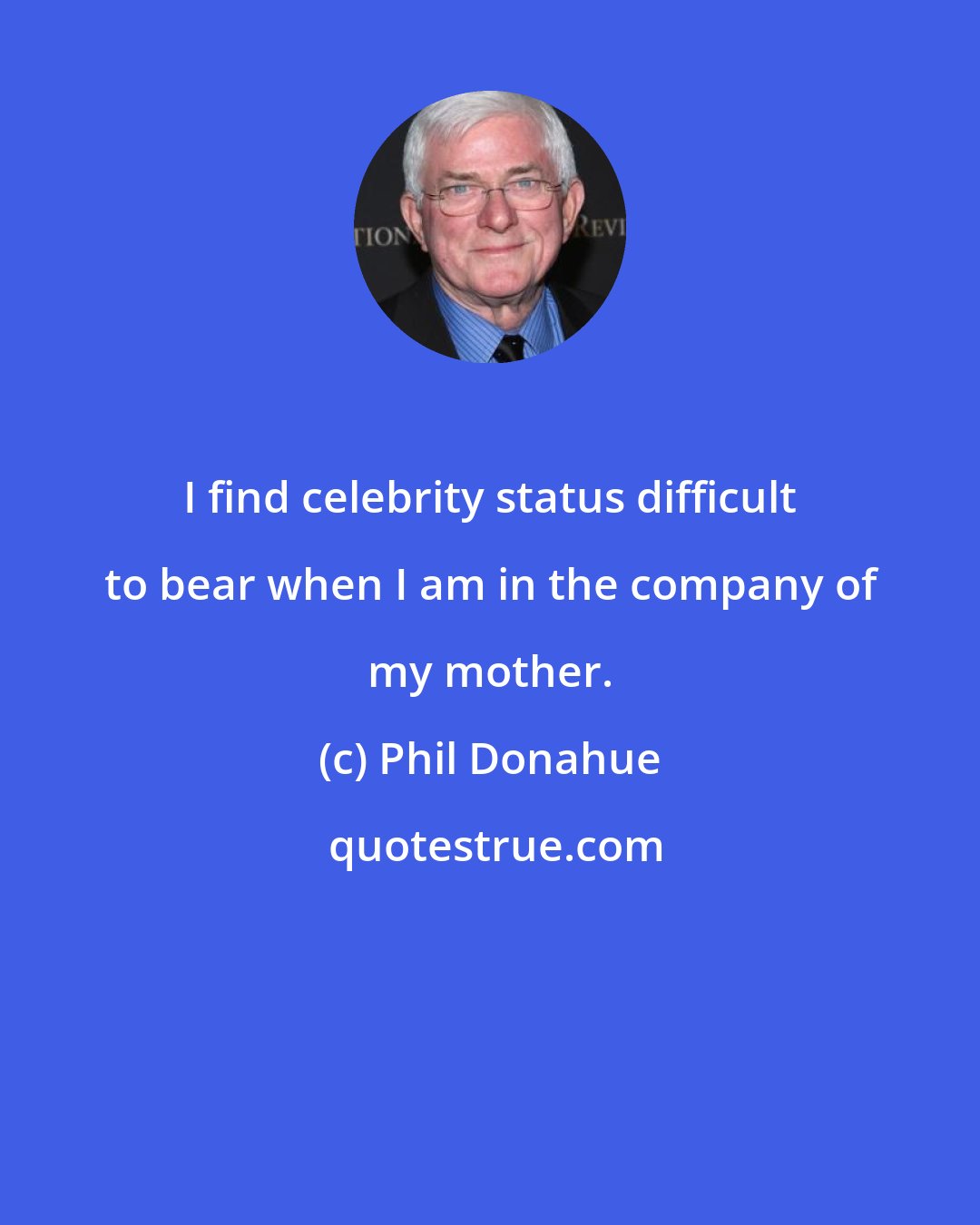 Phil Donahue: I find celebrity status difficult to bear when I am in the company of my mother.