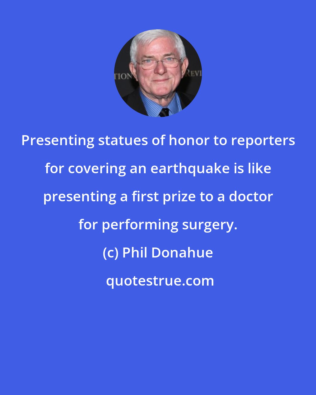 Phil Donahue: Presenting statues of honor to reporters for covering an earthquake is like presenting a first prize to a doctor for performing surgery.