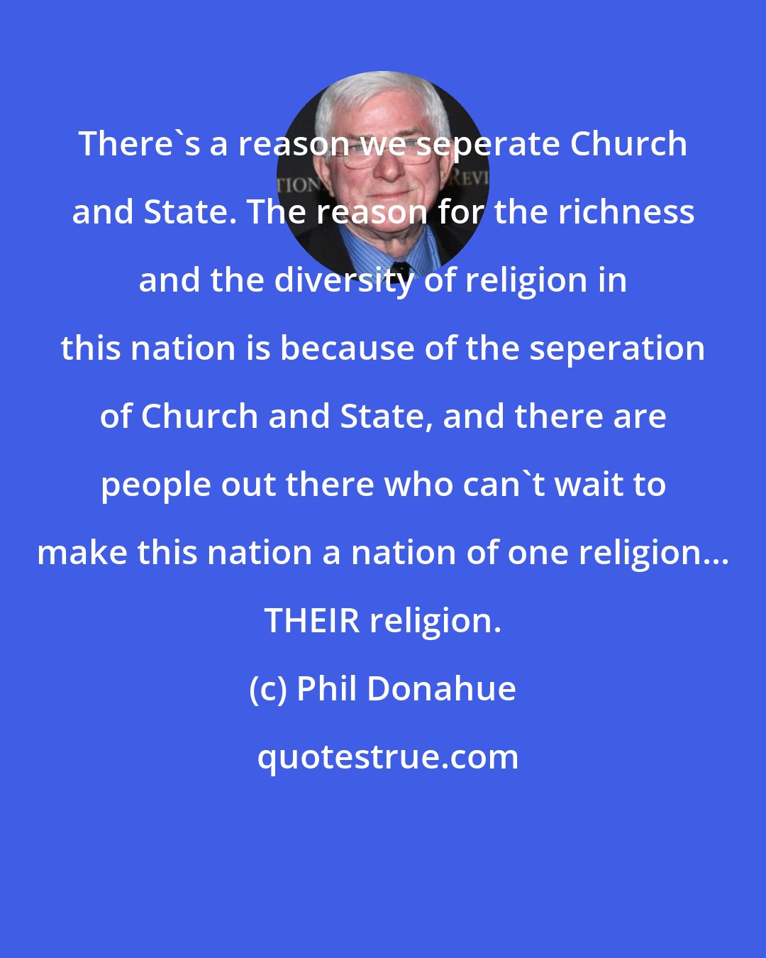 Phil Donahue: There's a reason we seperate Church and State. The reason for the richness and the diversity of religion in this nation is because of the seperation of Church and State, and there are people out there who can't wait to make this nation a nation of one religion... THEIR religion.