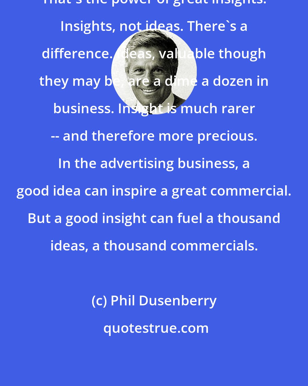 Phil Dusenberry: That's the power of great insights. Insights, not ideas. There's a difference. Ideas, valuable though they may be, are a dime a dozen in business. Insight is much rarer -- and therefore more precious. In the advertising business, a good idea can inspire a great commercial. But a good insight can fuel a thousand ideas, a thousand commercials.