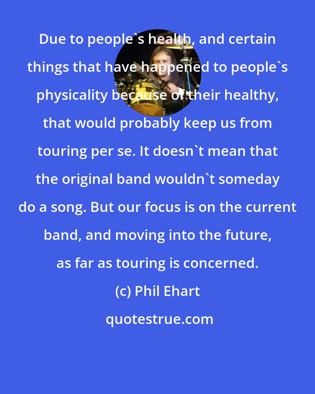 Phil Ehart: Due to people's health, and certain things that have happened to people's physicality because of their healthy, that would probably keep us from touring per se. It doesn't mean that the original band wouldn't someday do a song. But our focus is on the current band, and moving into the future, as far as touring is concerned.