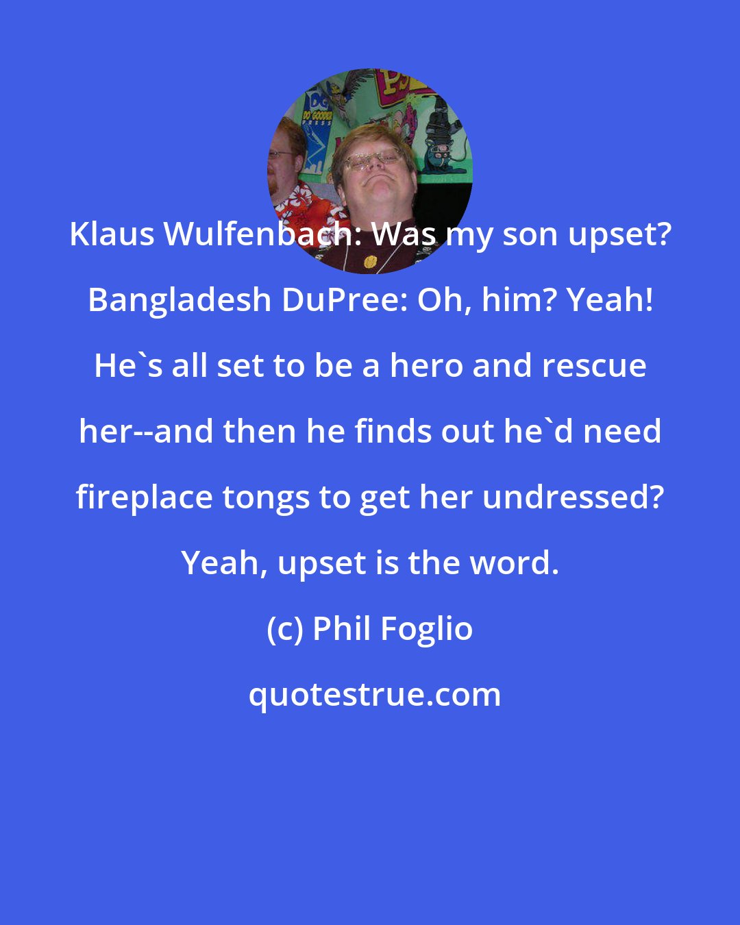 Phil Foglio: Klaus Wulfenbach: Was my son upset? Bangladesh DuPree: Oh, him? Yeah! He's all set to be a hero and rescue her--and then he finds out he'd need fireplace tongs to get her undressed? Yeah, upset is the word.