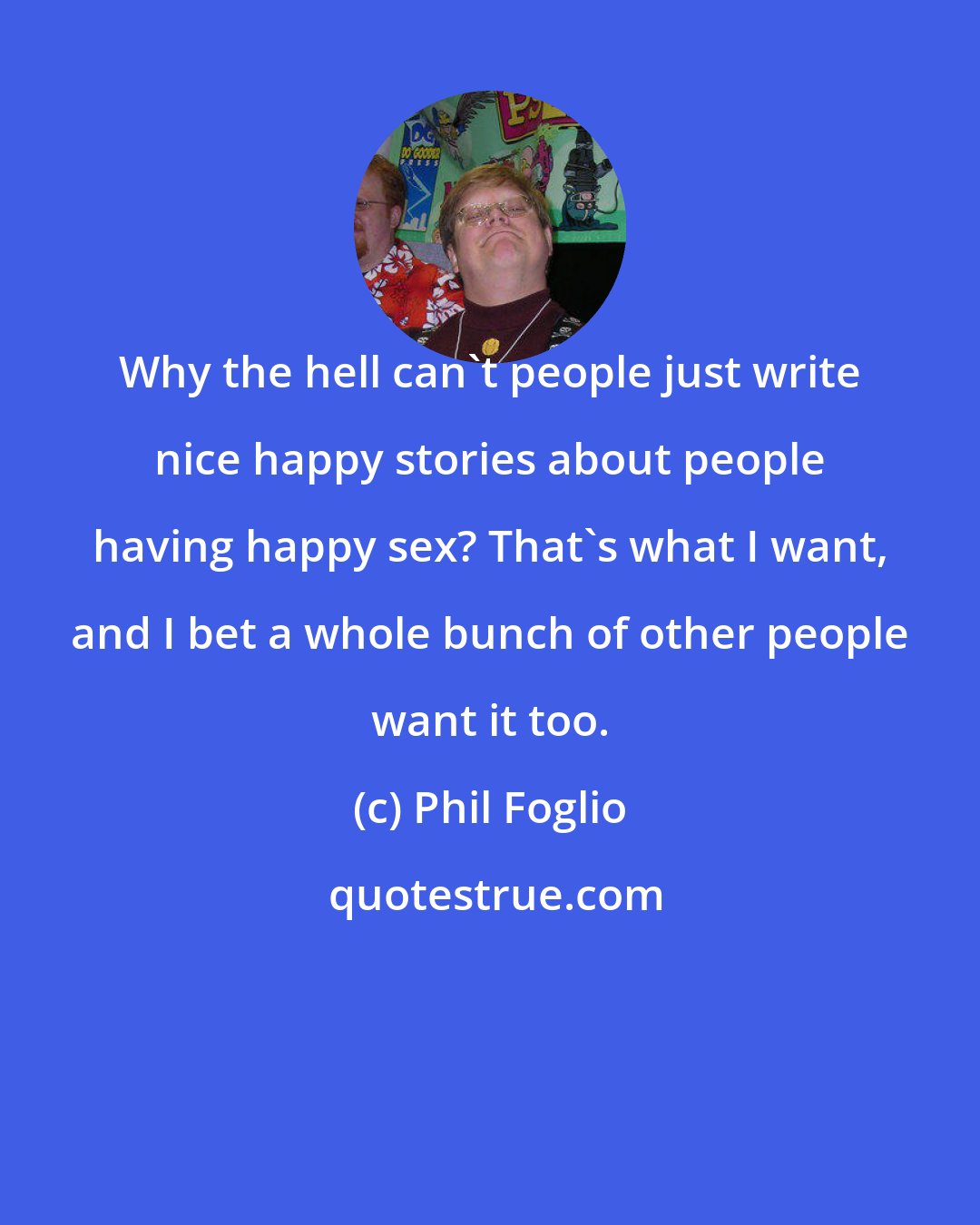 Phil Foglio: Why the hell can't people just write nice happy stories about people having happy sex? That's what I want, and I bet a whole bunch of other people want it too.