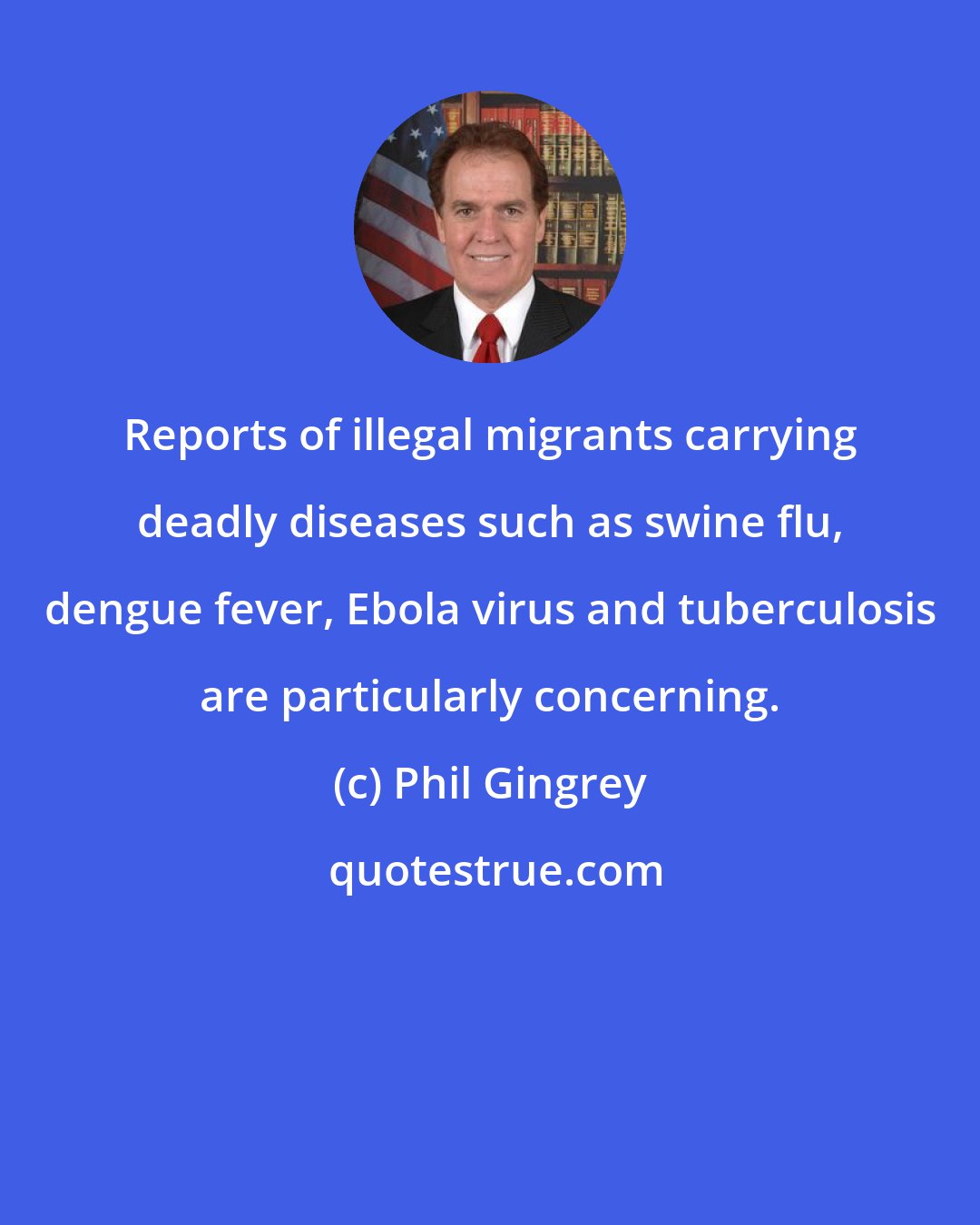 Phil Gingrey: Reports of illegal migrants carrying deadly diseases such as swine flu, dengue fever, Ebola virus and tuberculosis are particularly concerning.