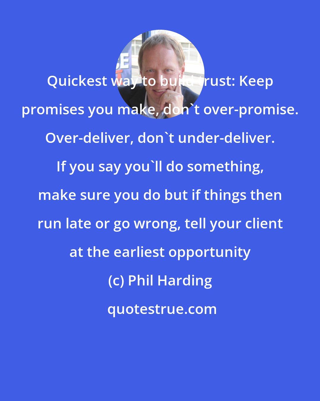 Phil Harding: Quickest way to build trust: Keep promises you make, don't over-promise. Over-deliver, don't under-deliver. If you say you'll do something, make sure you do but if things then run late or go wrong, tell your client at the earliest opportunity