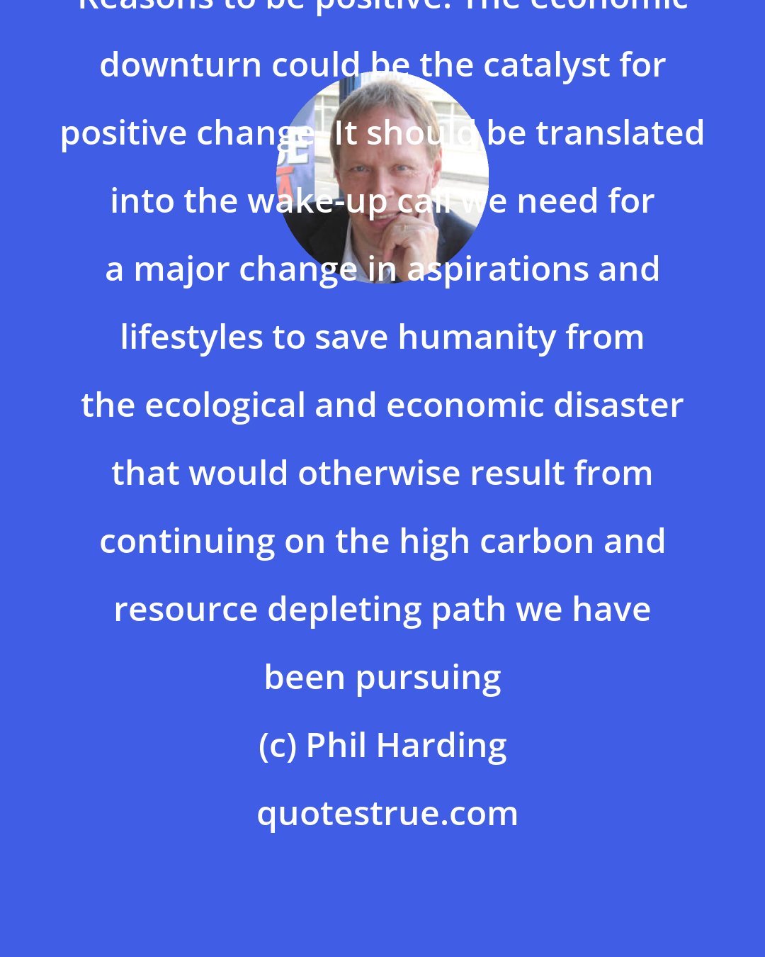 Phil Harding: Reasons to be positive. The economic downturn could be the catalyst for positive change. It should be translated into the wake-up call we need for a major change in aspirations and lifestyles to save humanity from the ecological and economic disaster that would otherwise result from continuing on the high carbon and resource depleting path we have been pursuing