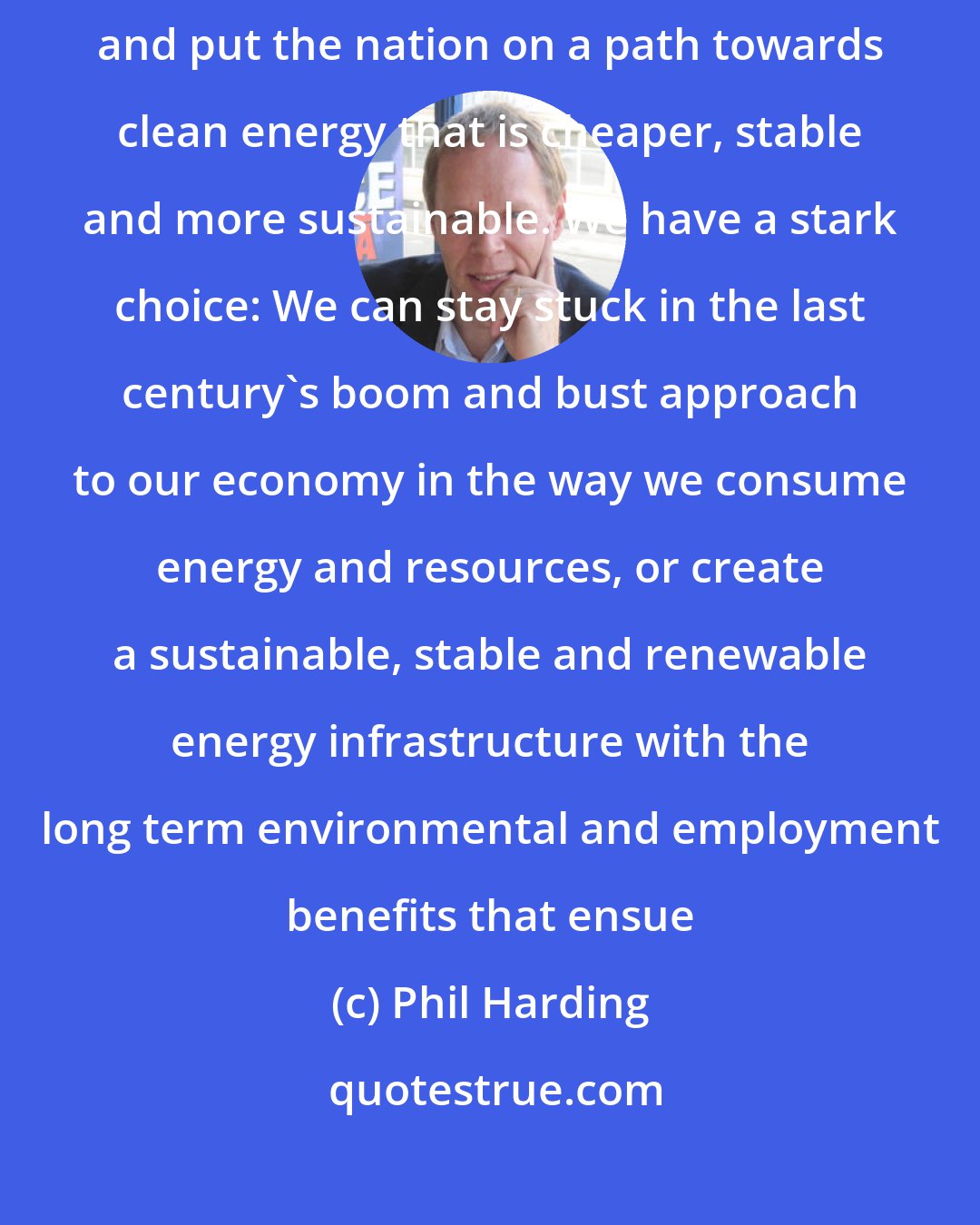 Phil Harding: The UK still has time to accelerate the take-up of renewable energy and put the nation on a path towards clean energy that is cheaper, stable and more sustainable. We have a stark choice: We can stay stuck in the last century's boom and bust approach to our economy in the way we consume energy and resources, or create a sustainable, stable and renewable energy infrastructure with the long term environmental and employment benefits that ensue
