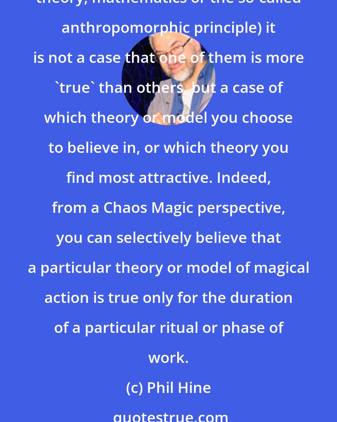 Phil Hine: Henceforth, whilst there are a great many theories and models proposed as to how, or why, magic works (based on subtle energies, animal magnetism, psychological concepts, quantum theory, mathematics or the so-called anthropomorphic principle) it is not a case that one of them is more 'true' than others, but a case of which theory or model you choose to believe in, or which theory you find most attractive. Indeed, from a Chaos Magic perspective, you can selectively believe that a particular theory or model of magical action is true only for the duration of a particular ritual or phase of work.