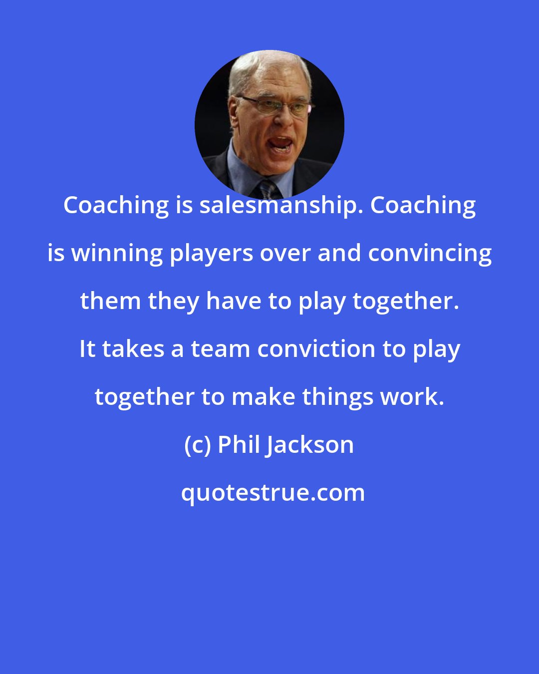 Phil Jackson: Coaching is salesmanship. Coaching is winning players over and convincing them they have to play together. It takes a team conviction to play together to make things work.