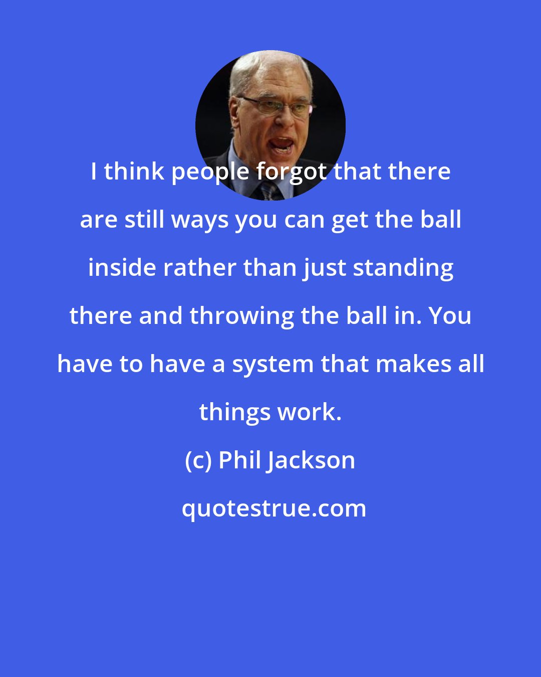 Phil Jackson: I think people forgot that there are still ways you can get the ball inside rather than just standing there and throwing the ball in. You have to have a system that makes all things work.