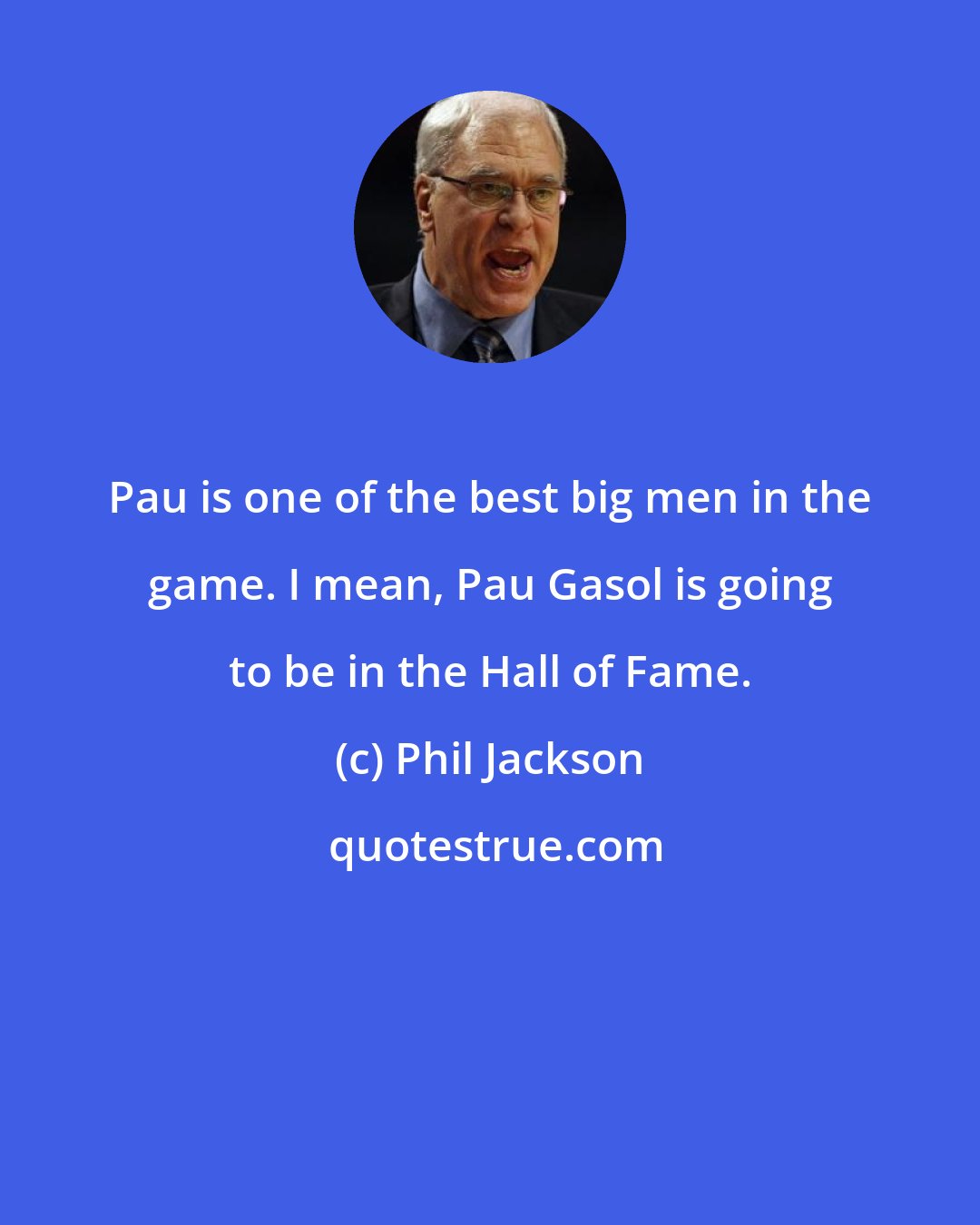 Phil Jackson: Pau is one of the best big men in the game. I mean, Pau Gasol is going to be in the Hall of Fame.