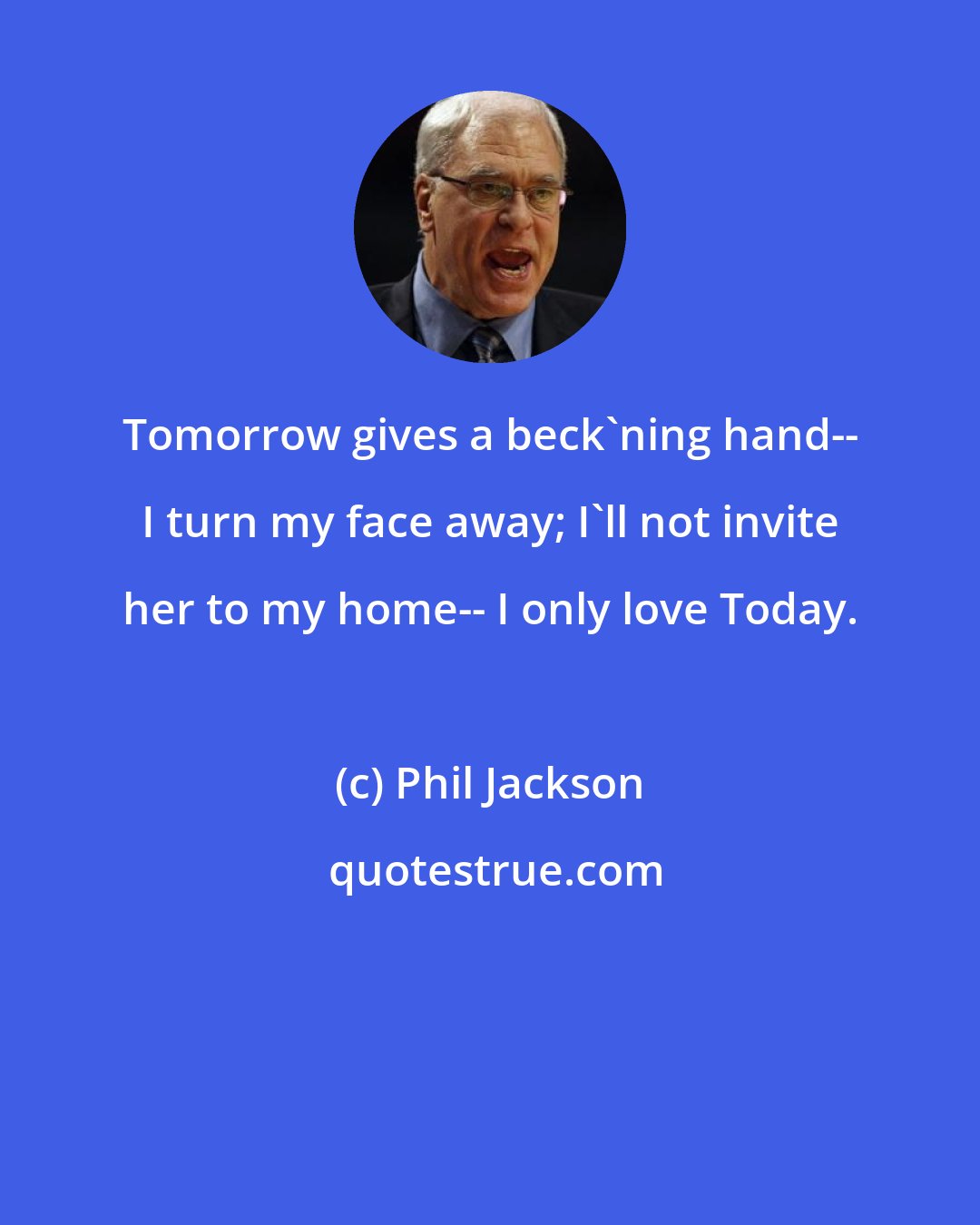 Phil Jackson: Tomorrow gives a beck'ning hand-- I turn my face away; I'll not invite her to my home-- I only love Today.