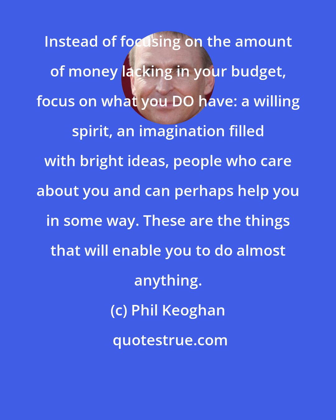 Phil Keoghan: Instead of focusing on the amount of money lacking in your budget, focus on what you DO have: a willing spirit, an imagination filled with bright ideas, people who care about you and can perhaps help you in some way. These are the things that will enable you to do almost anything.