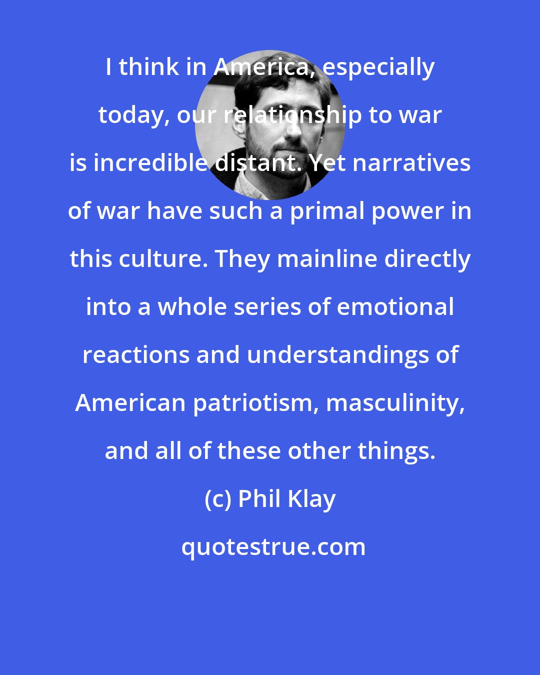 Phil Klay: I think in America, especially today, our relationship to war is incredible distant. Yet narratives of war have such a primal power in this culture. They mainline directly into a whole series of emotional reactions and understandings of American patriotism, masculinity, and all of these other things.