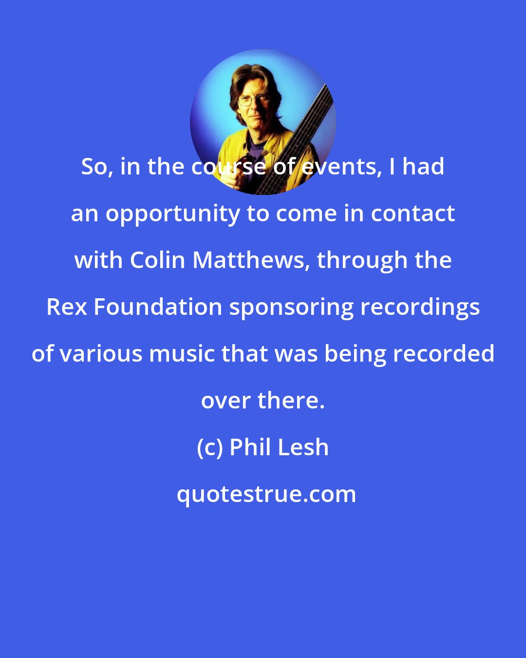 Phil Lesh: So, in the course of events, I had an opportunity to come in contact with Colin Matthews, through the Rex Foundation sponsoring recordings of various music that was being recorded over there.