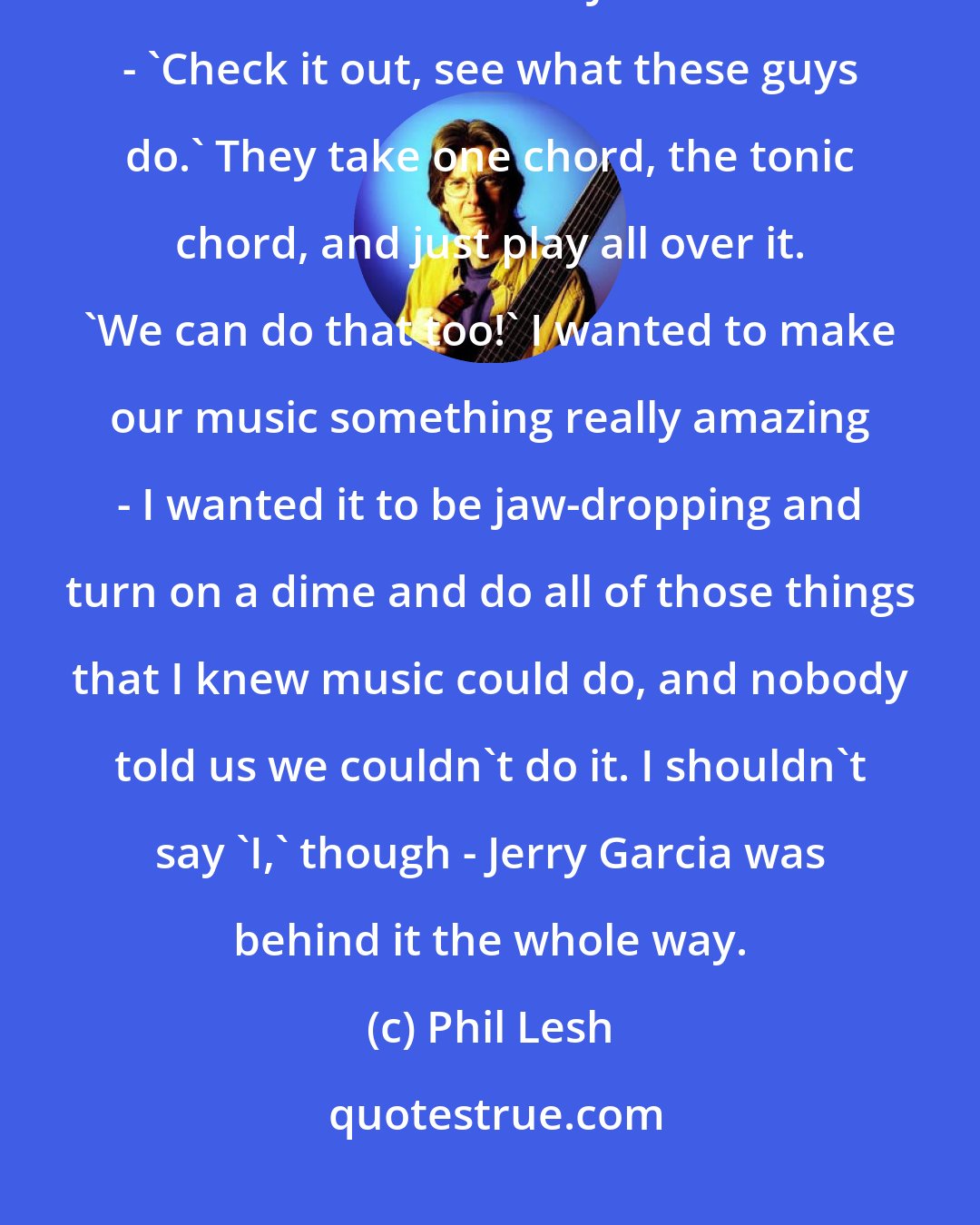 Phil Lesh: ... We borrowed it all from Coltrane. I started encouraging everybody in the band to listen to John Coltrane - 'Check it out, see what these guys do.' They take one chord, the tonic chord, and just play all over it. 'We can do that too!' I wanted to make our music something really amazing - I wanted it to be jaw-dropping and turn on a dime and do all of those things that I knew music could do, and nobody told us we couldn't do it. I shouldn't say 'I,' though - Jerry Garcia was behind it the whole way.