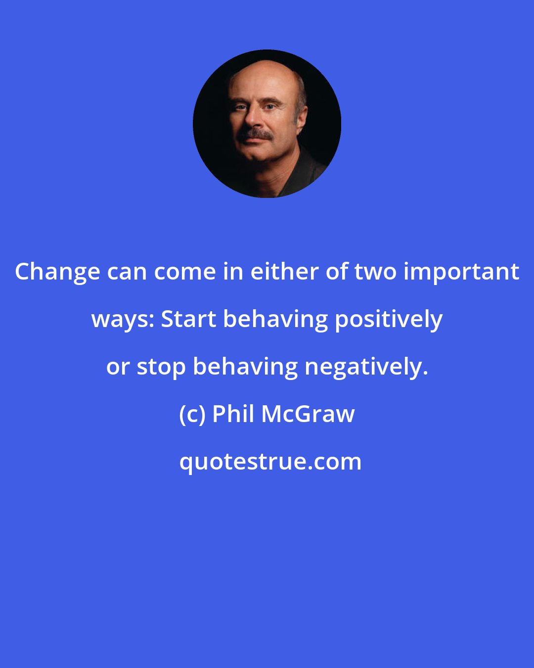 Phil McGraw: Change can come in either of two important ways: Start behaving positively or stop behaving negatively.