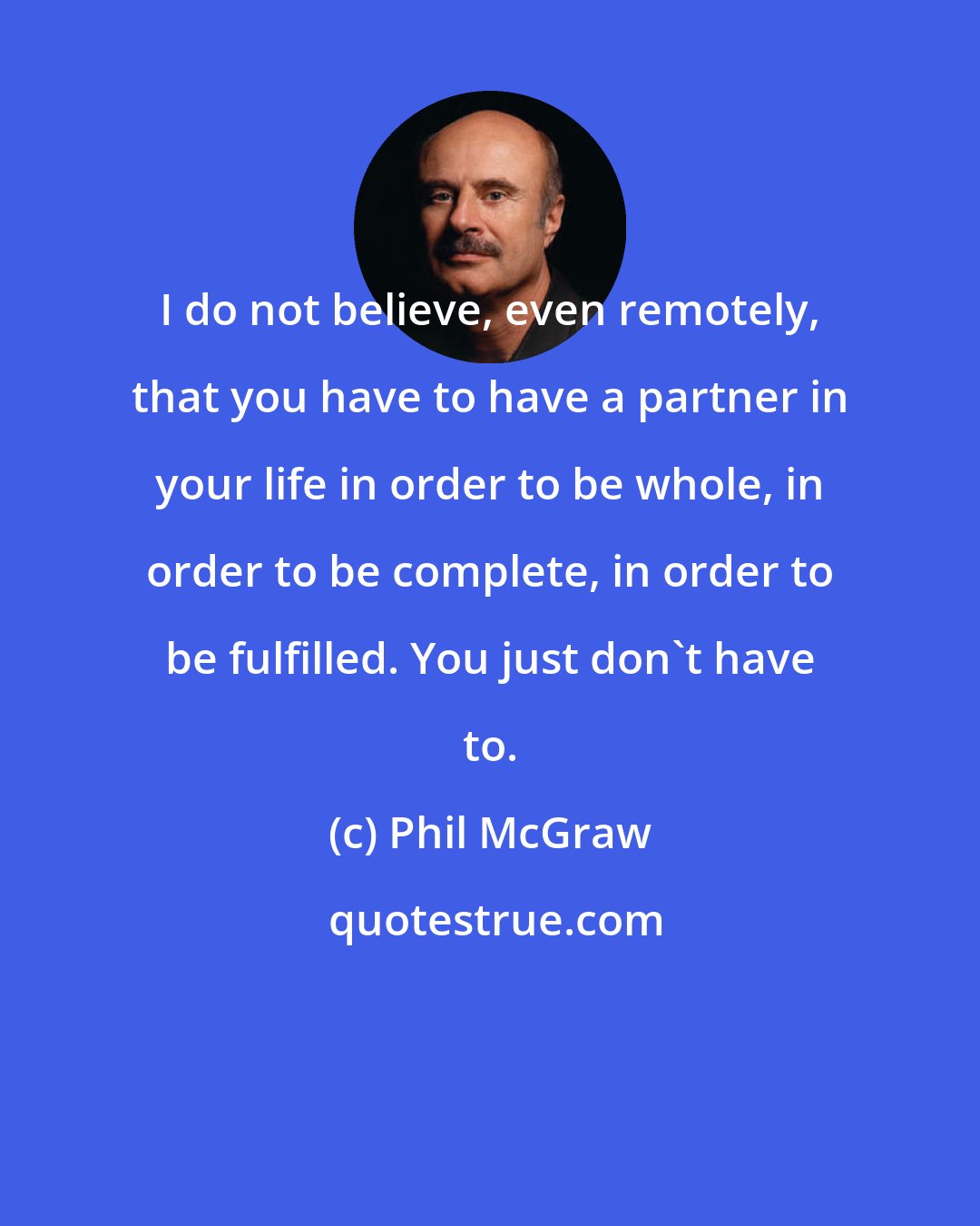 Phil McGraw: I do not believe, even remotely, that you have to have a partner in your life in order to be whole, in order to be complete, in order to be fulfilled. You just don't have to.