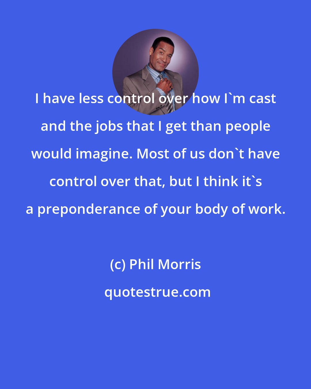 Phil Morris: I have less control over how I'm cast and the jobs that I get than people would imagine. Most of us don't have control over that, but I think it's a preponderance of your body of work.