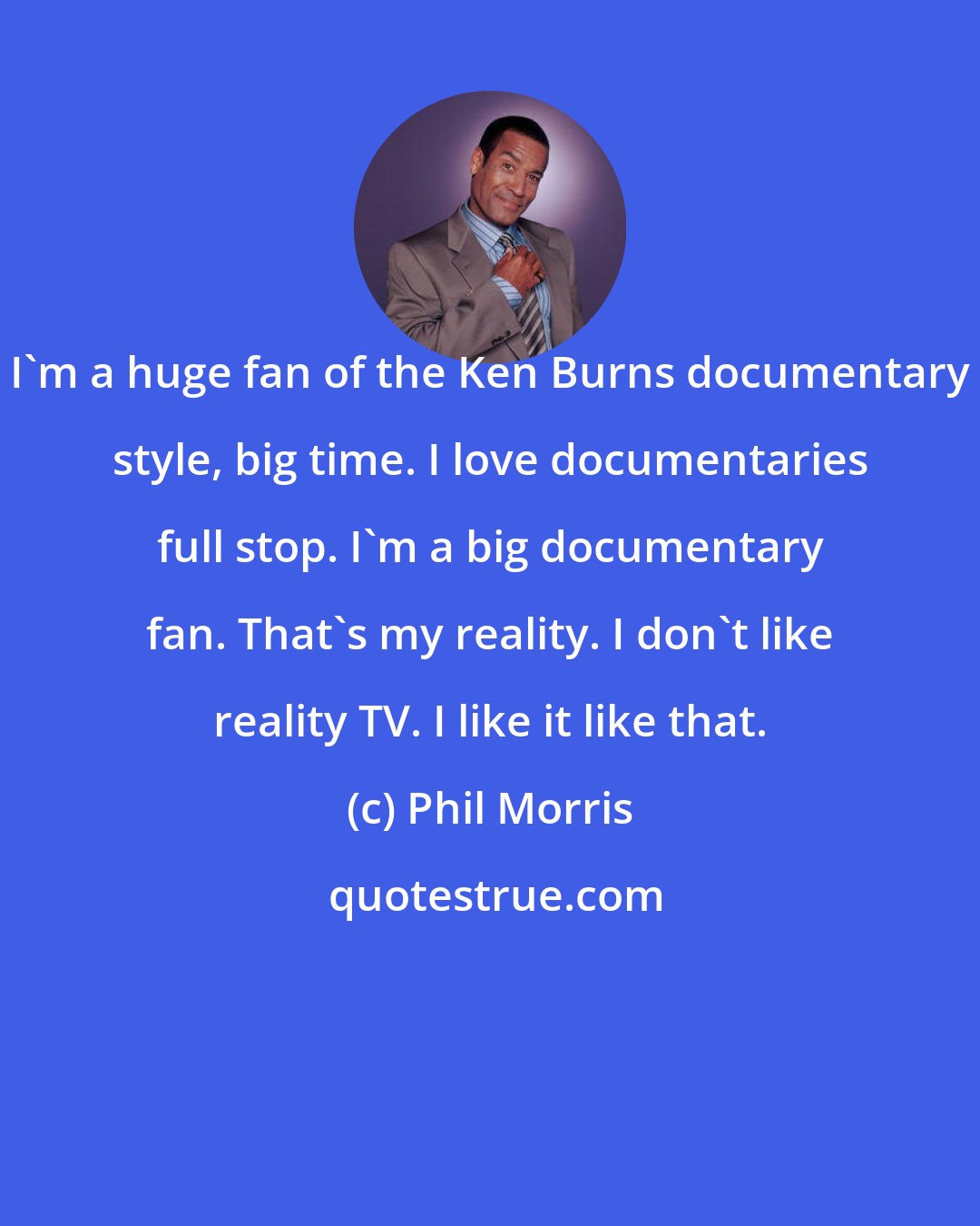 Phil Morris: I'm a huge fan of the Ken Burns documentary style, big time. I love documentaries full stop. I'm a big documentary fan. That's my reality. I don't like reality TV. I like it like that.