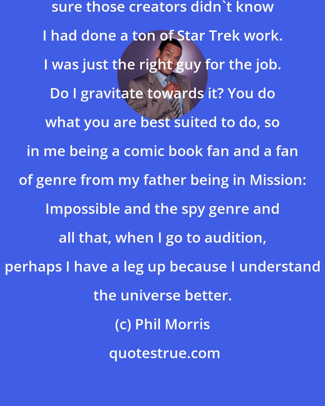 Phil Morris: It's like with Smallville, I'm sure those creators didn't know I had done a ton of Star Trek work. I was just the right guy for the job. Do I gravitate towards it? You do what you are best suited to do, so in me being a comic book fan and a fan of genre from my father being in Mission: Impossible and the spy genre and all that, when I go to audition, perhaps I have a leg up because I understand the universe better.