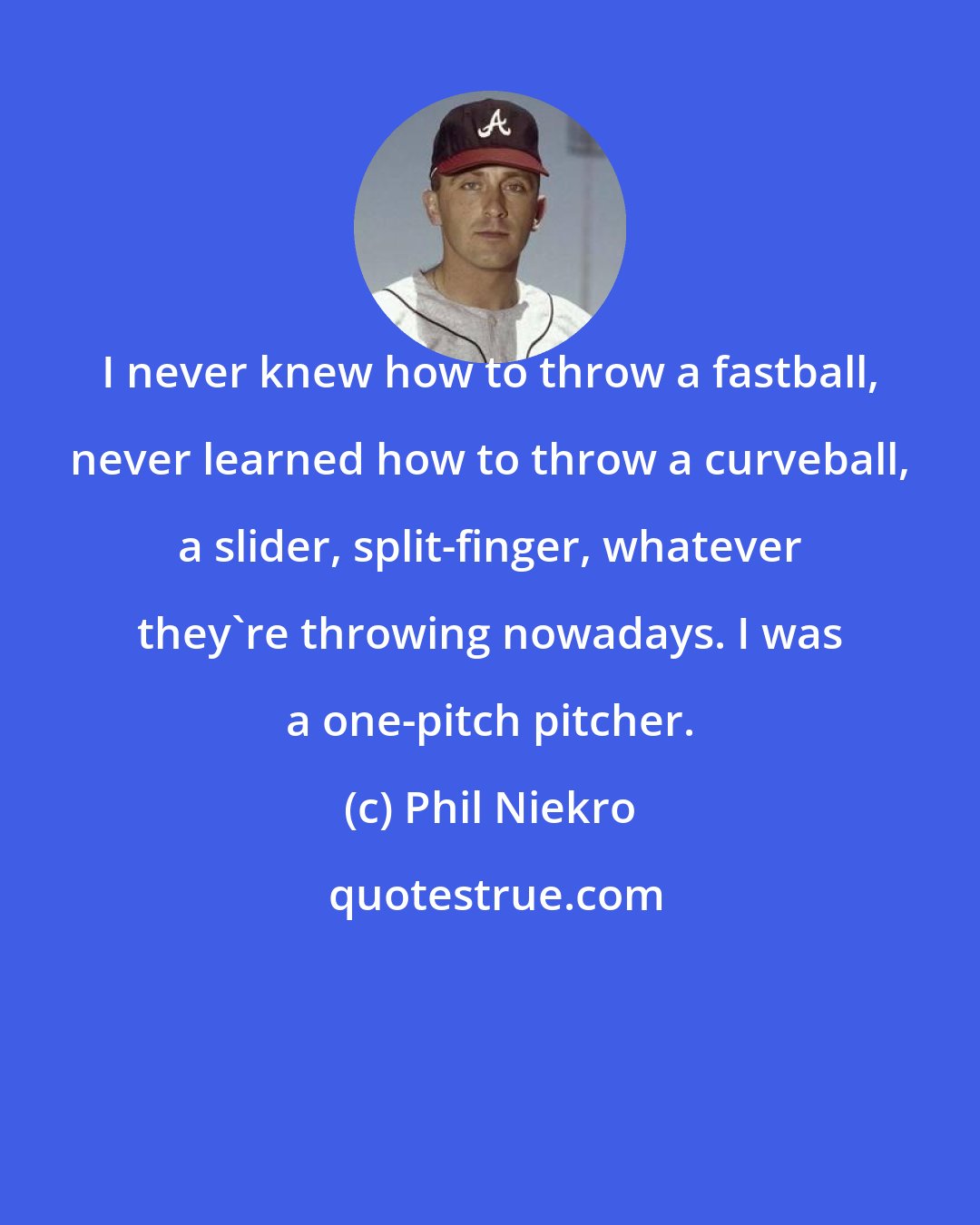 Phil Niekro: I never knew how to throw a fastball, never learned how to throw a curveball, a slider, split-finger, whatever they're throwing nowadays. I was a one-pitch pitcher.