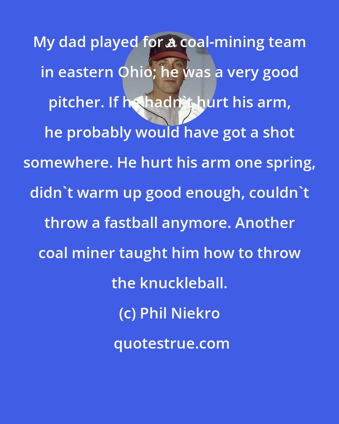 Phil Niekro: My dad played for a coal-mining team in eastern Ohio; he was a very good pitcher. If he hadn't hurt his arm, he probably would have got a shot somewhere. He hurt his arm one spring, didn't warm up good enough, couldn't throw a fastball anymore. Another coal miner taught him how to throw the knuckleball.