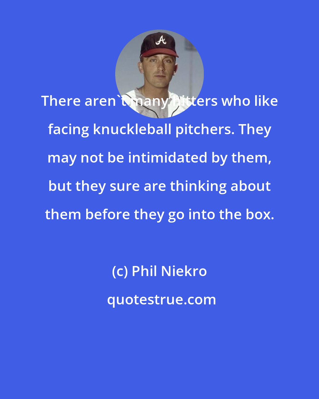 Phil Niekro: There aren't many hitters who like facing knuckleball pitchers. They may not be intimidated by them, but they sure are thinking about them before they go into the box.