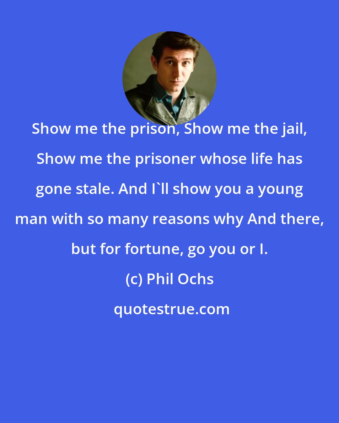Phil Ochs: Show me the prison, Show me the jail, Show me the prisoner whose life has gone stale. And I'll show you a young man with so many reasons why And there, but for fortune, go you or I.
