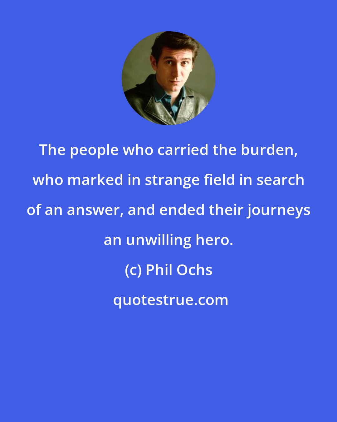 Phil Ochs: The people who carried the burden, who marked in strange field in search of an answer, and ended their journeys an unwilling hero.