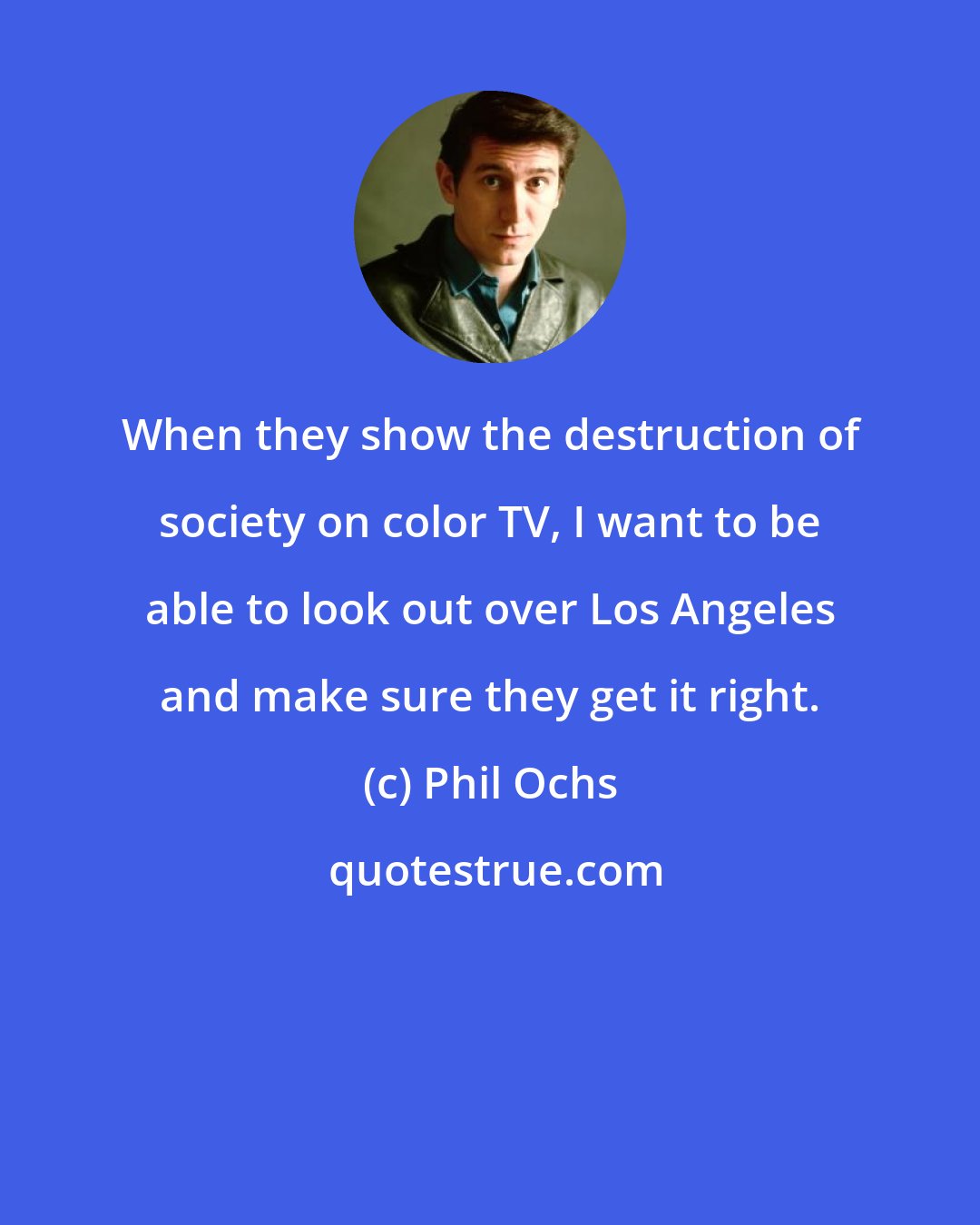 Phil Ochs: When they show the destruction of society on color TV, I want to be able to look out over Los Angeles and make sure they get it right.