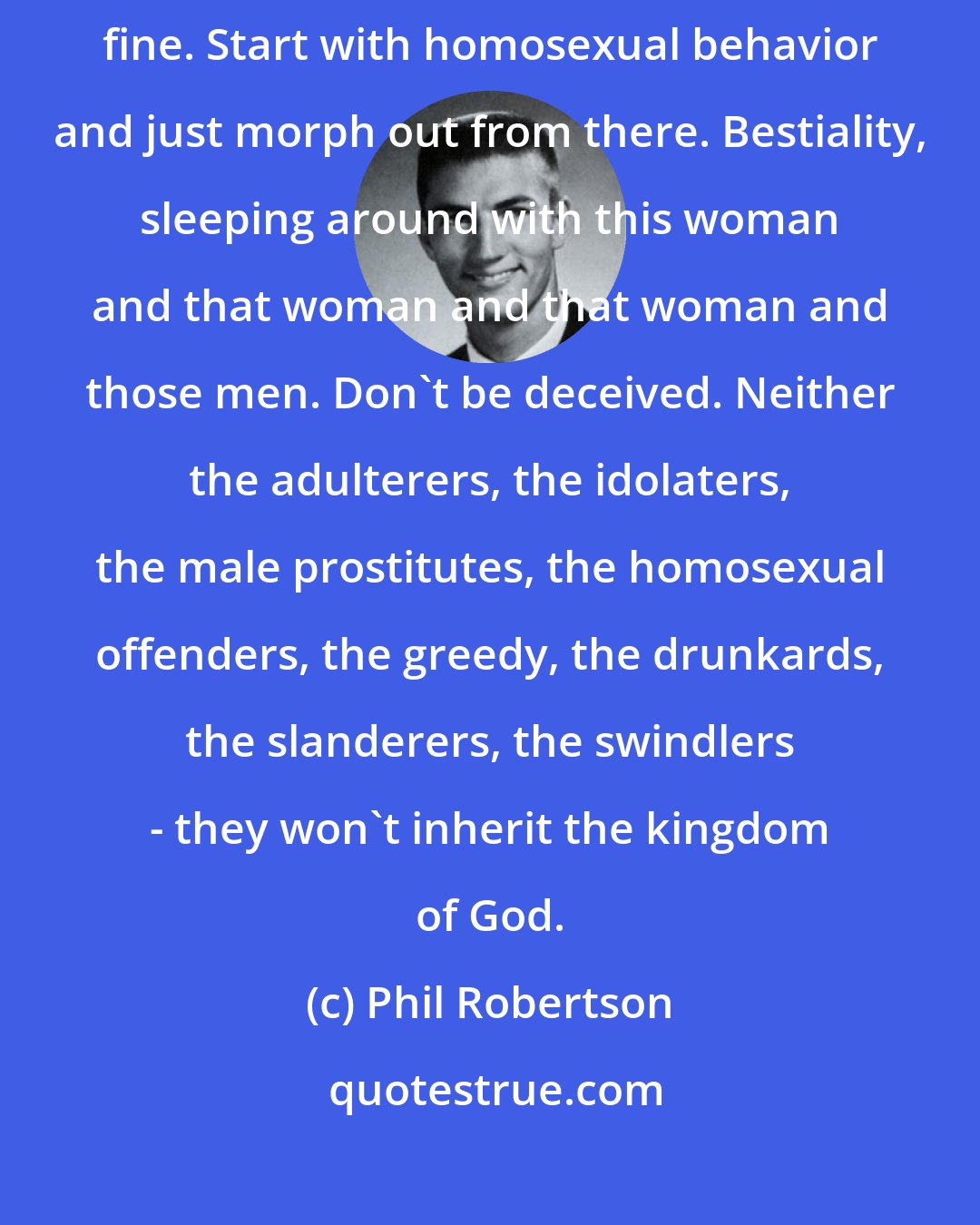 Phil Robertson: Everything is blurred on what's right and what's wrong ... Sin becomes fine. Start with homosexual behavior and just morph out from there. Bestiality, sleeping around with this woman and that woman and that woman and those men. Don't be deceived. Neither the adulterers, the idolaters, the male prostitutes, the homosexual offenders, the greedy, the drunkards, the slanderers, the swindlers - they won't inherit the kingdom of God.