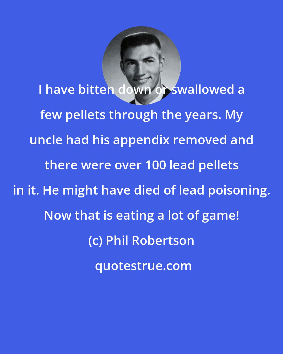 Phil Robertson: I have bitten down or swallowed a few pellets through the years. My uncle had his appendix removed and there were over 100 lead pellets in it. He might have died of lead poisoning. Now that is eating a lot of game!