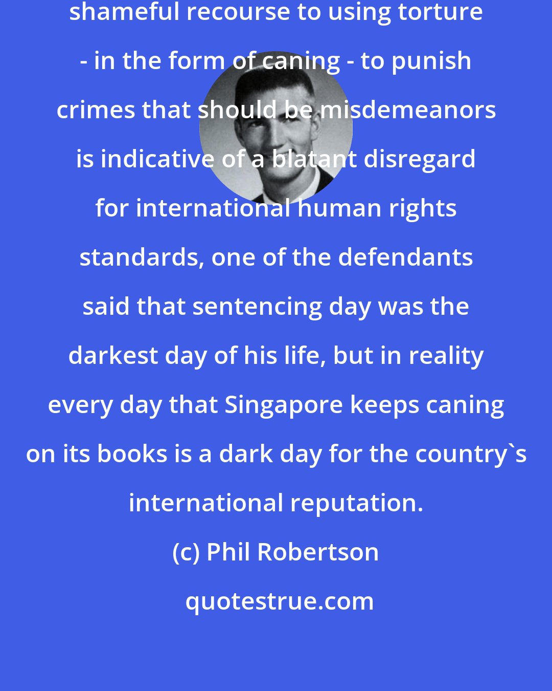 Phil Robertson: The Singapore judicial system's shameful recourse to using torture - in the form of caning - to punish crimes that should be misdemeanors is indicative of a blatant disregard for international human rights standards, one of the defendants said that sentencing day was the darkest day of his life, but in reality every day that Singapore keeps caning on its books is a dark day for the country's international reputation.