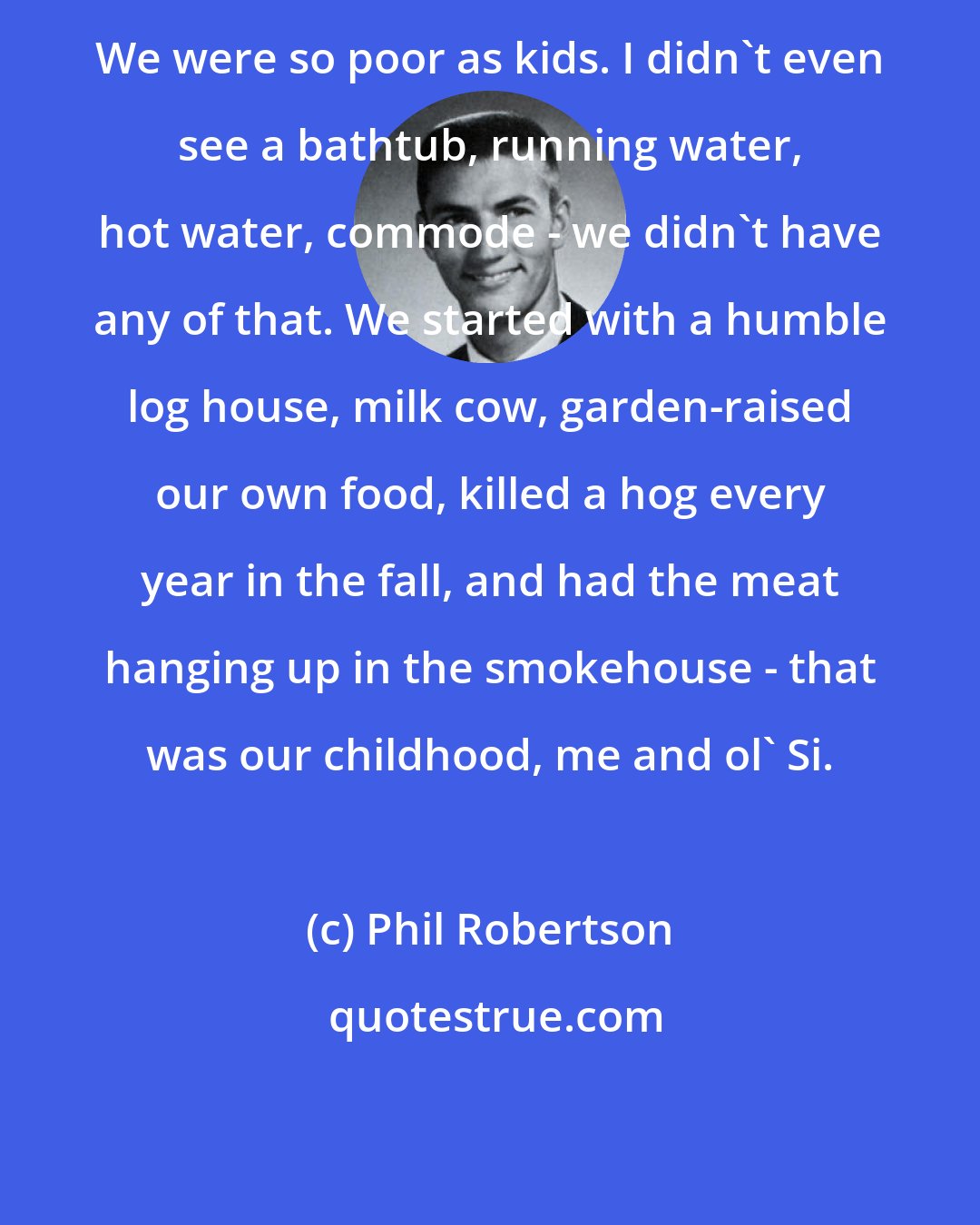 Phil Robertson: We were so poor as kids. I didn't even see a bathtub, running water, hot water, commode - we didn't have any of that. We started with a humble log house, milk cow, garden-raised our own food, killed a hog every year in the fall, and had the meat hanging up in the smokehouse - that was our childhood, me and ol' Si.